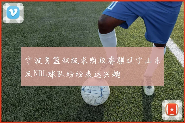 宁波男篮积极求购段睿骐辽宁山东及NBL球队纷纷表达兴趣